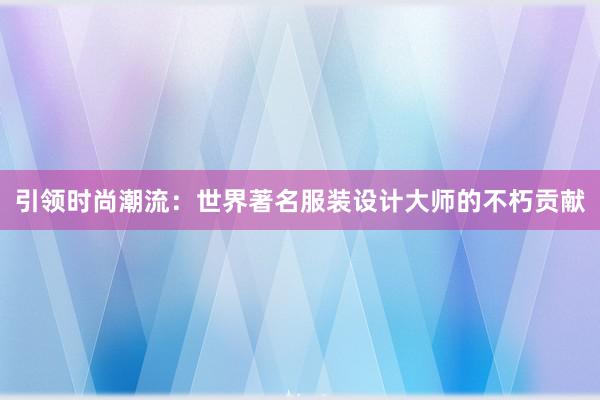 引领时尚潮流：世界著名服装设计大师的不朽贡献